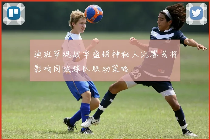 迪班萨观战华盛顿神秘人比赛或将影响同城球队联动策略