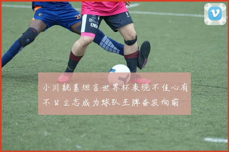 小川航基坦言世界杯表现不佳心有不甘立志成为球队王牌奋发向前