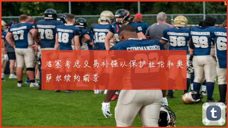 活塞考虑交易补强以保护杜伦和奥萨尔续约前景