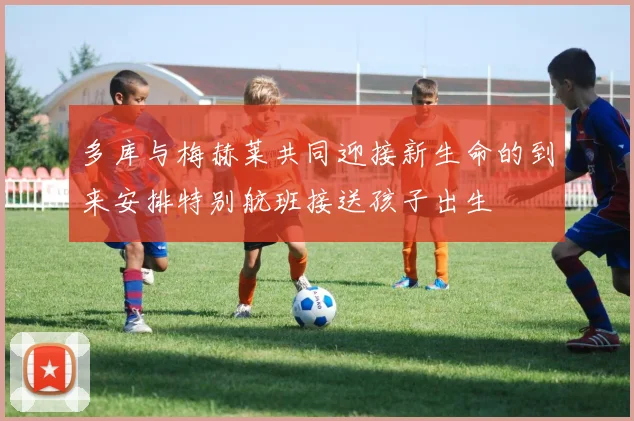 多库与梅赫莱共同迎接新生命的到来安排特别航班接送孩子出生