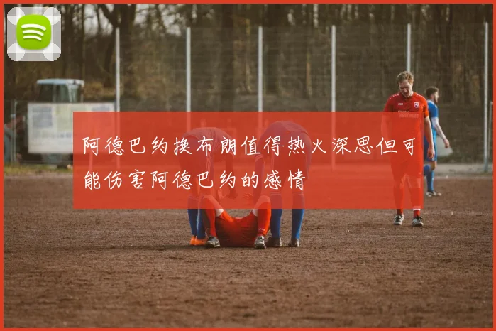 阿德巴约换布朗值得热火深思但可能伤害阿德巴约的感情