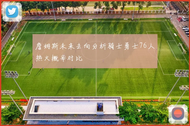 詹姆斯未来去向分析骑士勇士76人热火概率对比