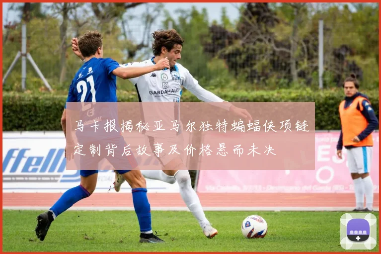 马卡报揭秘亚马尔独特蝙蝠侠项链定制背后故事及价格悬而未决
