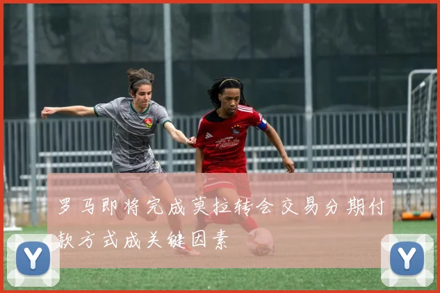 罗马即将完成莫拉转会交易分期付款方式成关键因素